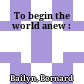 To begin the world anew :