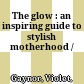 The glow : an inspiring guide to stylish motherhood /