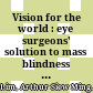 Vision for the world : eye surgeons' solution to mass blindness : a major world medical problem /
